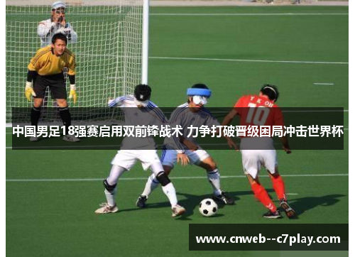 中国男足18强赛启用双前锋战术 力争打破晋级困局冲击世界杯 中国男足18强赛启用双前锋战术 力争打破晋级困局冲击世界杯